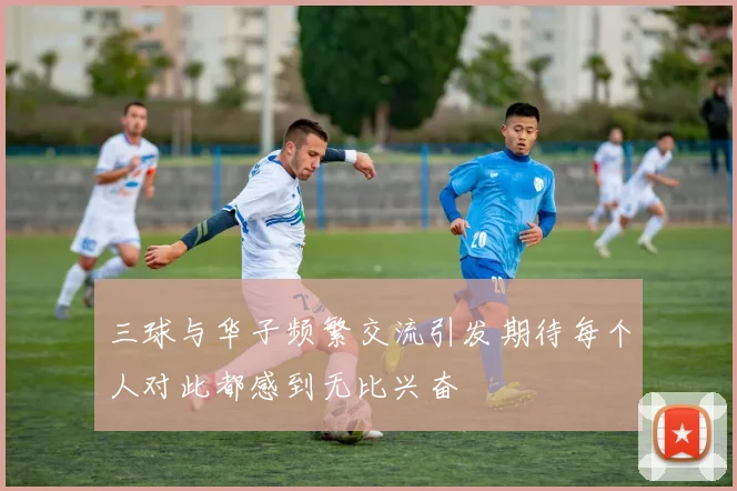 三球与华子频繁交流引发期待每个人对此都感到无比兴奋