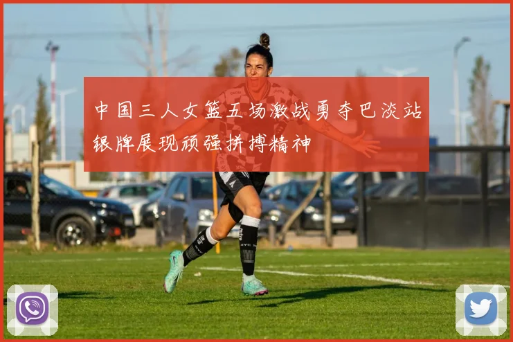 中国三人女篮五场激战勇夺巴淡站银牌展现顽强拼搏精神