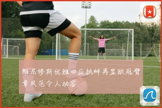 维尼修斯优雅回应挑衅再显欧冠臂章风范令人动容