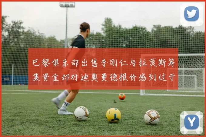 巴黎俱乐部出售李刚仁与拉莫斯筹集资金却对迪奥曼德报价感到过于昂贵